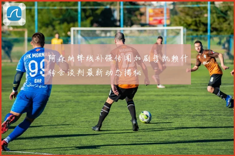 阿森纳锋线补强传闻加剧哲凯赖什转会谈判最新动态揭秘