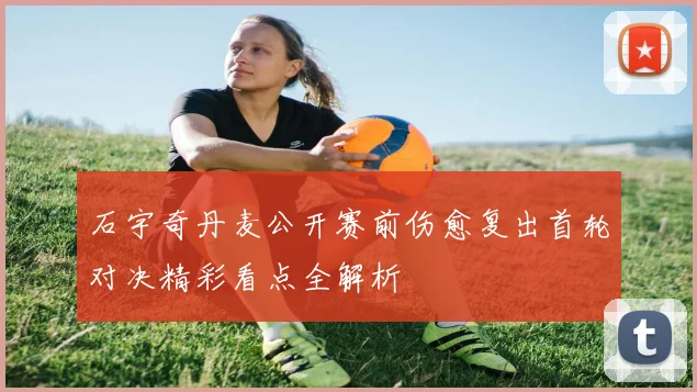 石宇奇丹麦公开赛前伤愈复出首轮对决精彩看点全解析