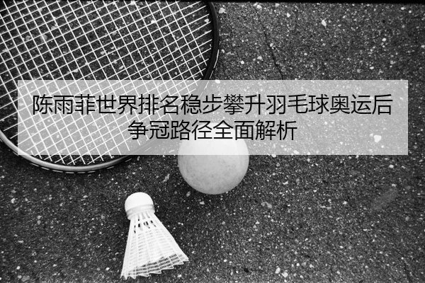 陈雨菲世界排名稳步攀升羽毛球奥运后争冠路径全面解析 - PINBO.COMapp