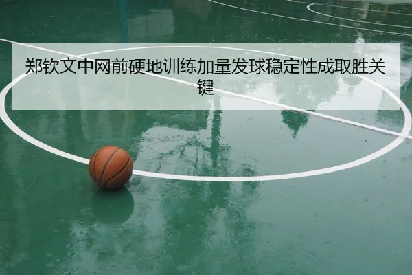 郑钦文中网前硬地训练加量发球稳定性成取胜关键 - PINBO.COMapp